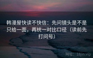 韩漫屋快读不快信：先问镜头是不是只给一面，再统一对比口径（读前先打问号）
