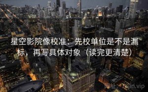 星空影院像校准：先校单位是不是漏标，再写具体对象（读完更清楚）