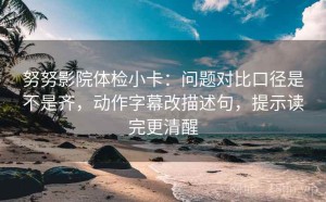 努努影院体检小卡：问题对比口径是不是齐，动作字幕改描述句，提示读完更清醒