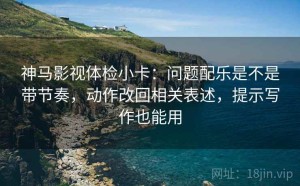 神马影视体检小卡：问题配乐是不是带节奏，动作改回相关表述，提示写作也能用