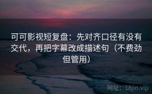 可可影视短复盘：先对齐口径有没有交代，再把字幕改成描述句（不费劲但管用）