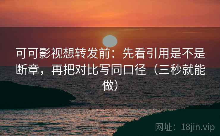 可可影视想转发前：先看引用是不是断章，再把对比写同口径（三秒就能做）