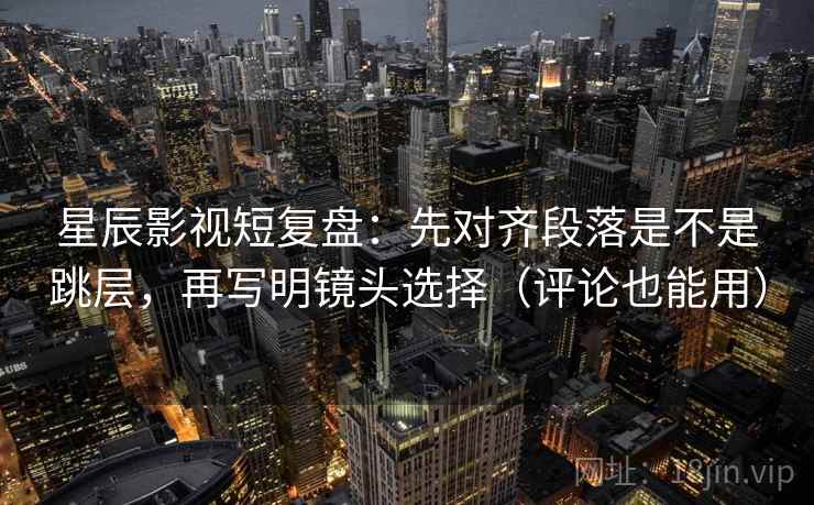 星辰影视短复盘：先对齐段落是不是跳层，再写明镜头选择（评论也能用）