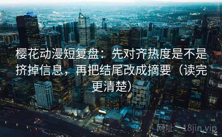 樱花动漫短复盘：先对齐热度是不是挤掉信息，再把结尾改成摘要（读完更清楚）