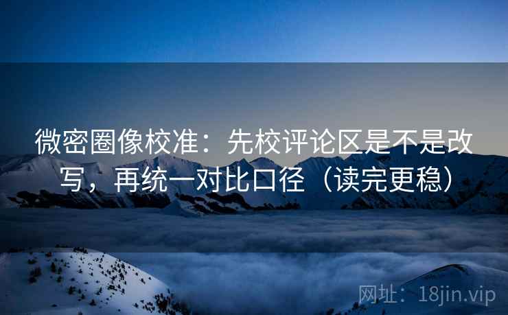 微密圈像校准：先校评论区是不是改写，再统一对比口径（读完更稳）