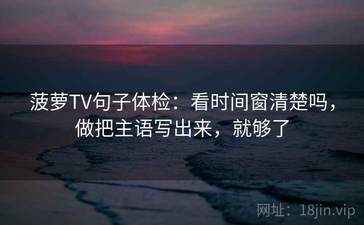 菠萝TV句子体检：看时间窗清楚吗，做把主语写出来，就够了