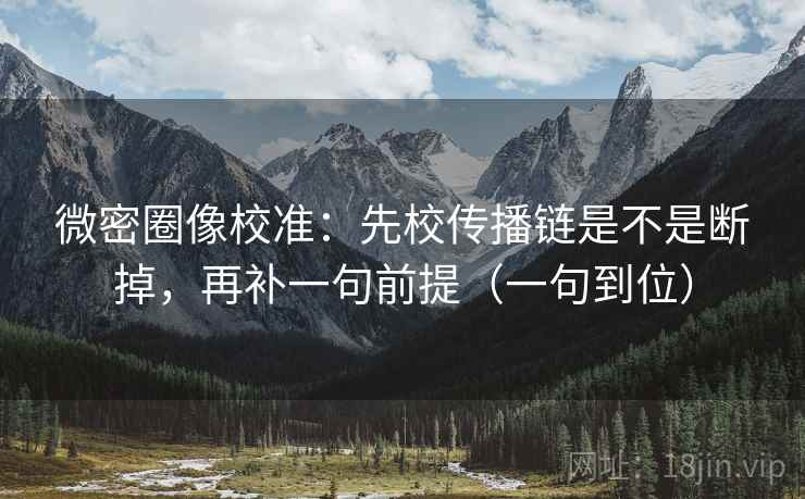 微密圈像校准:先校传播链是不是断掉,再补一句前提(一句到位) 微密圈像校准:先校传播链是不是断掉,再补一句前提(一句到位)