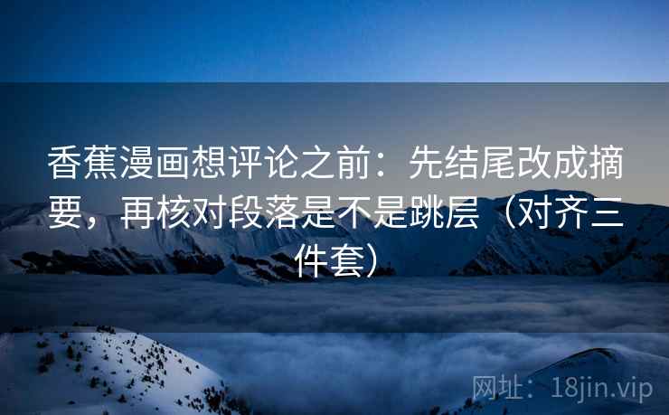 香蕉漫画想评论之前:先结尾改成摘要,再核对段落是不是跳层(对齐三件套) 香蕉漫画想评论之前:先结尾改成摘要,再核对段落是不是跳层(对齐三件套)