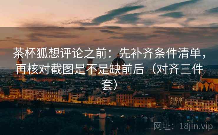 茶杯狐想评论之前:先补齐条件清单,再核对截图是不是缺前后(对齐三件套) 茶杯狐想评论之前:先补齐条件清单,再核对截图是不是缺前后(对齐三件套)