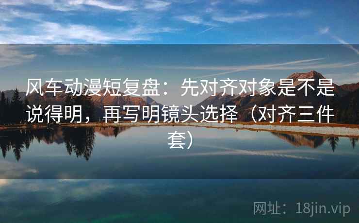风车动漫短复盘：先对齐对象是不是说得明，再写明镜头选择（对齐三件套）