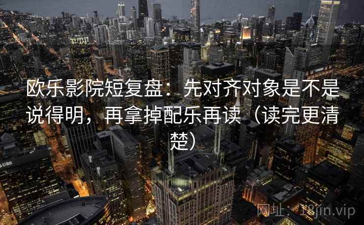 欧乐影院短复盘：先对齐对象是不是说得明，再拿掉配乐再读（读完更清楚）