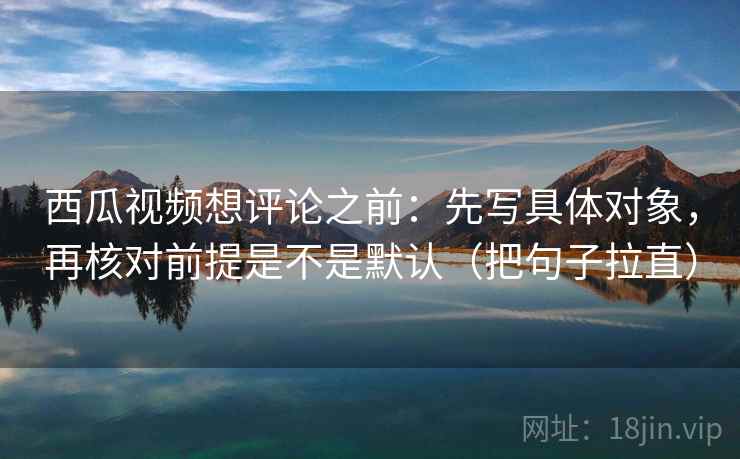 西瓜视频想评论之前：先写具体对象，再核对前提是不是默认（把句子拉直）