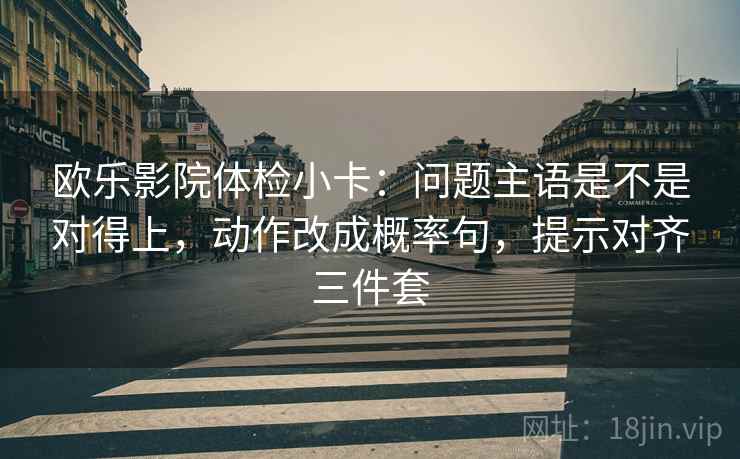 欧乐影院体检小卡:问题主语是不是对得上,动作改成概率句,提示对齐三件套 欧乐影院体检小卡:问题主语是不是对得上,动作改成概率句,提示对齐三件套