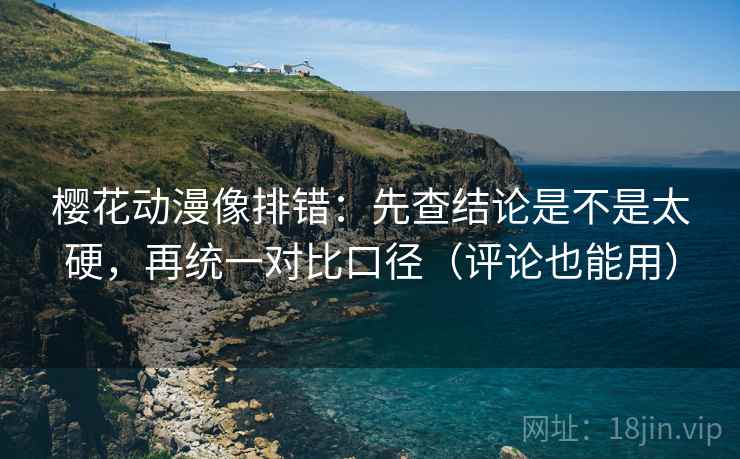 樱花动漫像排错：先查结论是不是太硬，再统一对比口径（评论也能用）