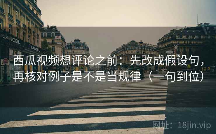 西瓜视频想评论之前：先改成假设句，再核对例子是不是当规律（一句到位）
