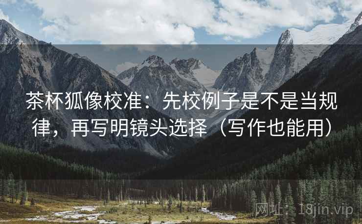 茶杯狐像校准：先校例子是不是当规律，再写明镜头选择（写作也能用）
