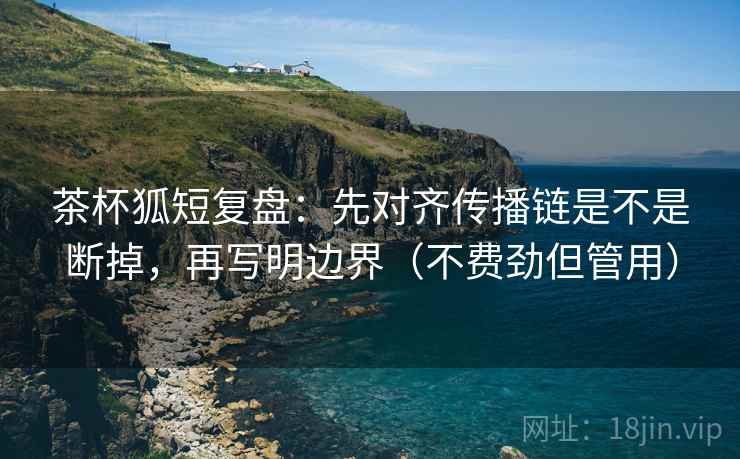 茶杯狐短复盘：先对齐传播链是不是断掉，再写明边界（不费劲但管用）