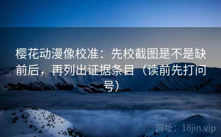 樱花动漫像校准：先校截图是不是缺前后，再列出证据条目（读前先打问号）