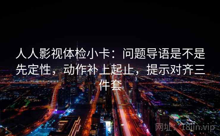 人人影视体检小卡：问题导语是不是先定性，动作补上起止，提示对齐三件套