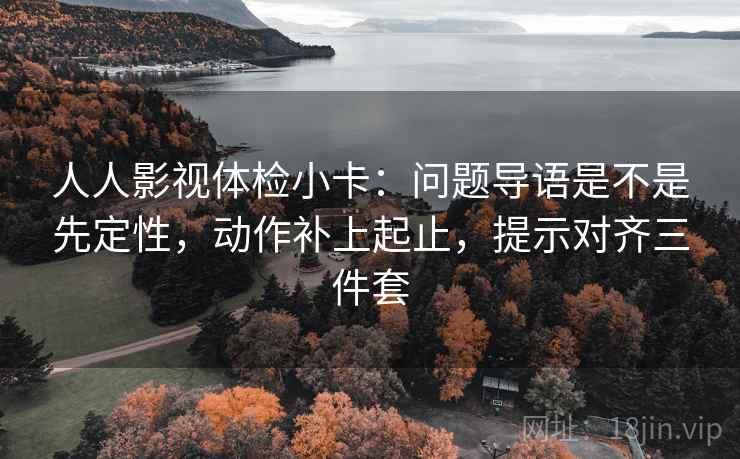 人人影视体检小卡：问题导语是不是先定性，动作补上起止，提示对齐三件套