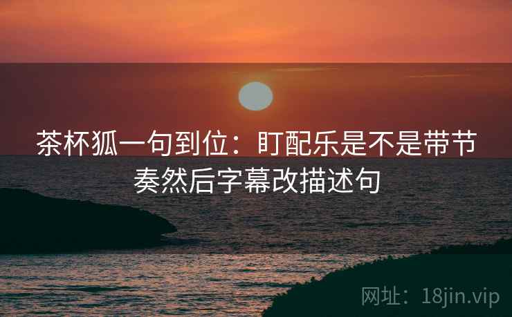 茶杯狐一句到位：盯配乐是不是带节奏然后字幕改描述句