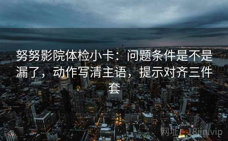 努努影院体检小卡：问题条件是不是漏了，动作写清主语，提示对齐三件套