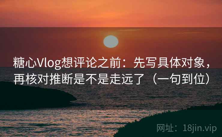 糖心Vlog想评论之前：先写具体对象，再核对推断是不是走远了（一句到位）